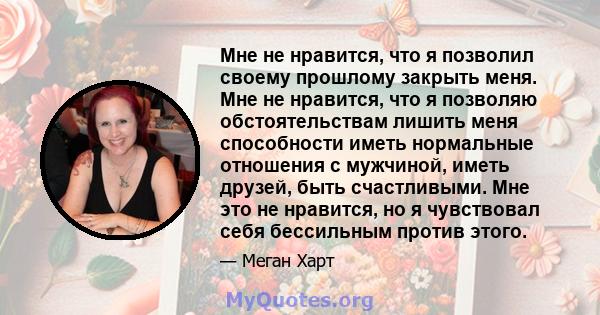 Мне не нравится, что я позволил своему прошлому закрыть меня. Мне не нравится, что я позволяю обстоятельствам лишить меня способности иметь нормальные отношения с мужчиной, иметь друзей, быть счастливыми. Мне это не