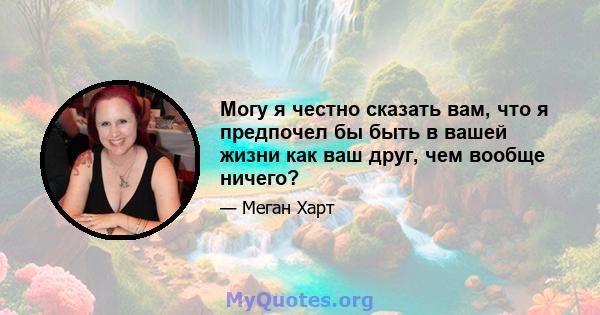 Могу я честно сказать вам, что я предпочел бы быть в вашей жизни как ваш друг, чем вообще ничего?