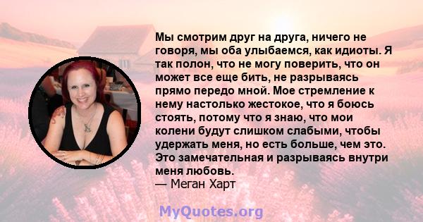 Мы смотрим друг на друга, ничего не говоря, мы оба улыбаемся, как идиоты. Я так полон, что не могу поверить, что он может все еще бить, не разрываясь прямо передо мной. Мое стремление к нему настолько жестокое, что я