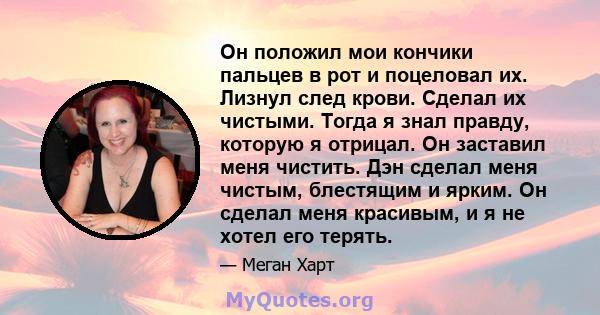 Он положил мои кончики пальцев в рот и поцеловал их. Лизнул след крови. Сделал их чистыми. Тогда я знал правду, которую я отрицал. Он заставил меня чистить. Дэн сделал меня чистым, блестящим и ярким. Он сделал меня