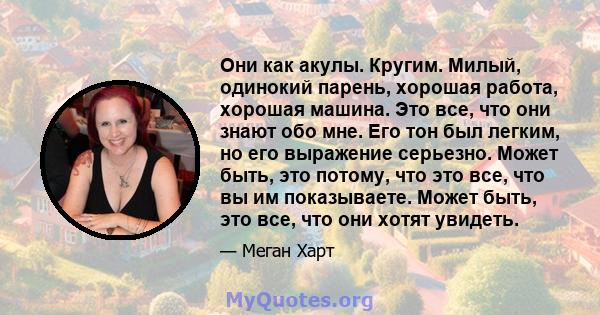 Они как акулы. Кругим. Милый, одинокий парень, хорошая работа, хорошая машина. Это все, что они знают обо мне. Его тон был легким, но его выражение серьезно. Может быть, это потому, что это все, что вы им показываете.