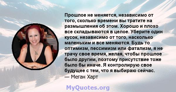 Прошлое не меняется, независимо от того, сколько времени вы тратите на размышления об этом. Хорошо и плохо все складываются в целое. Уберите один кусок, независимо от того, насколько маленьким и все меняются. Будь то