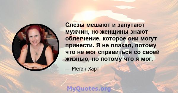 Слезы мешают и запутают мужчин, но женщины знают облегчение, которое они могут принести. Я не плакал, потому что не мог справиться со своей жизнью, но потому что я мог.