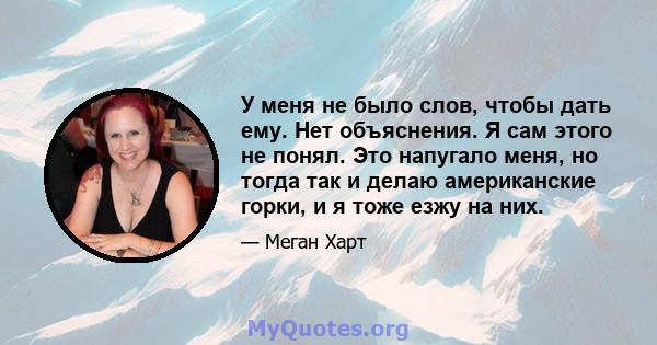 У меня не было слов, чтобы дать ему. Нет объяснения. Я сам этого не понял. Это напугало меня, но тогда так и делаю американские горки, и я тоже езжу на них.