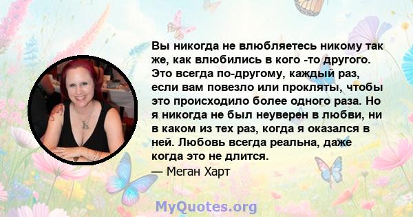 Вы никогда не влюбляетесь никому так же, как влюбились в кого -то другого. Это всегда по-другому, каждый раз, если вам повезло или прокляты, чтобы это происходило более одного раза. Но я никогда не был неуверен в любви, 