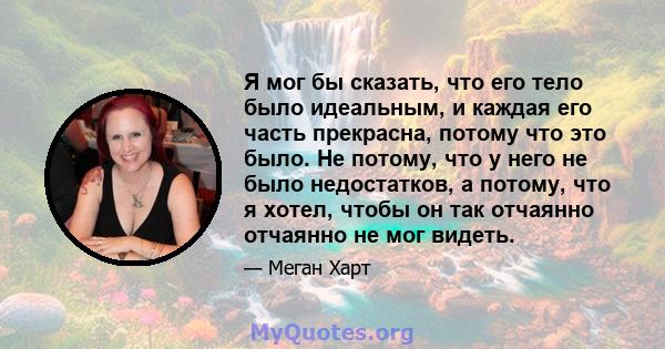 Я мог бы сказать, что его тело было идеальным, и каждая его часть прекрасна, потому что это было. Не потому, что у него не было недостатков, а потому, что я хотел, чтобы он так отчаянно отчаянно не мог видеть.