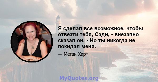 Я сделал все возможное, чтобы отвезти тебя, Сэди, - внезапно сказал он. - Но ты никогда не покидал меня.