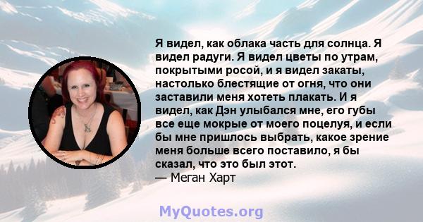 Я видел, как облака часть для солнца. Я видел радуги. Я видел цветы по утрам, покрытыми росой, и я видел закаты, настолько блестящие от огня, что они заставили меня хотеть плакать. И я видел, как Дэн улыбался мне, его