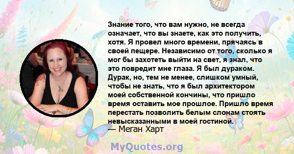 Знание того, что вам нужно, не всегда означает, что вы знаете, как это получить, хотя. Я провел много времени, прячаясь в своей пещере. Независимо от того, сколько я мог бы захотеть выйти на свет, я знал, что это