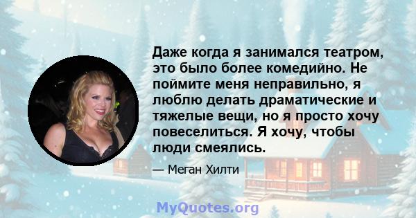 Даже когда я занимался театром, это было более комедийно. Не поймите меня неправильно, я люблю делать драматические и тяжелые вещи, но я просто хочу повеселиться. Я хочу, чтобы люди смеялись.