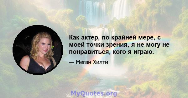 Как актер, по крайней мере, с моей точки зрения, я не могу не понравиться, кого я играю.