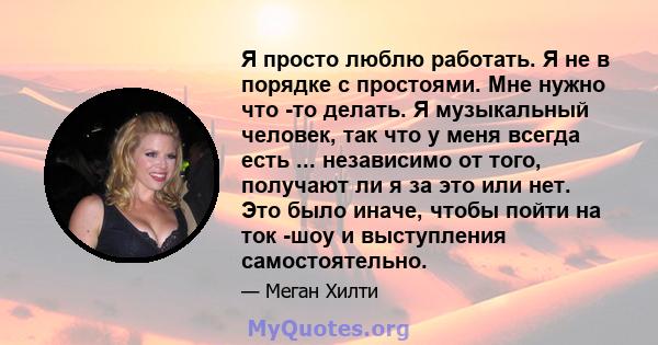 Я просто люблю работать. Я не в порядке с простоями. Мне нужно что -то делать. Я музыкальный человек, так что у меня всегда есть ... независимо от того, получают ли я за это или нет. Это было иначе, чтобы пойти на ток