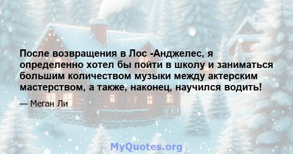 После возвращения в Лос -Анджелес, я определенно хотел бы пойти в школу и заниматься большим количеством музыки между актерским мастерством, а также, наконец, научился водить!