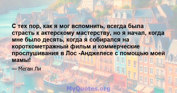 С тех пор, как я мог вспомнить, всегда была страсть к актерскому мастерству, но я начал, когда мне было десять, когда я собирался на короткометражный фильм и коммерческие прослушивания в Лос -Анджелесе с помощью моей