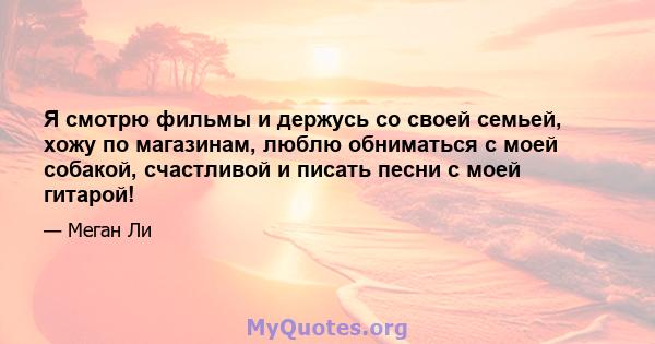 Я смотрю фильмы и держусь со своей семьей, хожу по магазинам, люблю обниматься с моей собакой, счастливой и писать песни с моей гитарой!