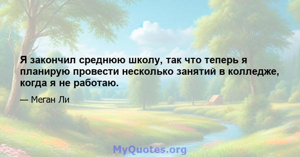 Я закончил среднюю школу, так что теперь я планирую провести несколько занятий в колледже, когда я не работаю.