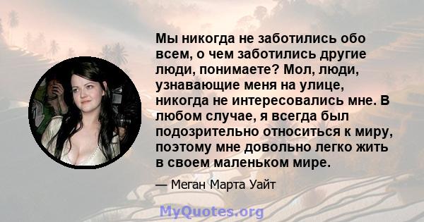 Мы никогда не заботились обо всем, о чем заботились другие люди, понимаете? Мол, люди, узнавающие меня на улице, никогда не интересовались мне. В любом случае, я всегда был подозрительно относиться к миру, поэтому мне