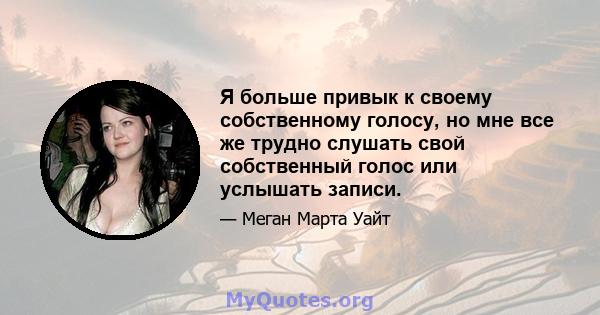 Я больше привык к своему собственному голосу, но мне все же трудно слушать свой собственный голос или услышать записи.