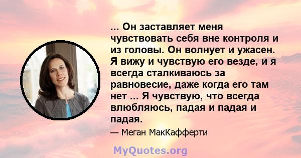 ... Он заставляет меня чувствовать себя вне контроля и из головы. Он волнует и ужасен. Я вижу и чувствую его везде, и я всегда сталкиваюсь за равновесие, даже когда его там нет ... Я чувствую, что всегда влюбляюсь,