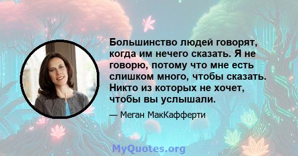 Большинство людей говорят, когда им нечего сказать. Я не говорю, потому что мне есть слишком много, чтобы сказать. Никто из которых не хочет, чтобы вы услышали.