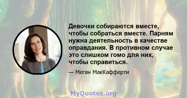 Девочки собираются вместе, чтобы собраться вместе. Парням нужна деятельность в качестве оправдания. В противном случае это слишком гомо для них, чтобы справиться.