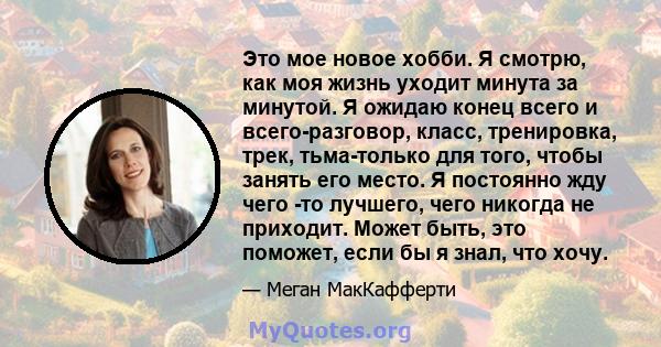 Это мое новое хобби. Я смотрю, как моя жизнь уходит минута за минутой. Я ожидаю конец всего и всего-разговор, класс, тренировка, трек, тьма-только для того, чтобы занять его место. Я постоянно жду чего -то лучшего, чего 