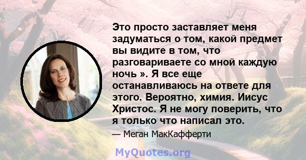 Это просто заставляет меня задуматься о том, какой предмет вы видите в том, что разговариваете со мной каждую ночь ». Я все еще останавливаюсь на ответе для этого. Вероятно, химия. Иисус Христос. Я не могу поверить, что 