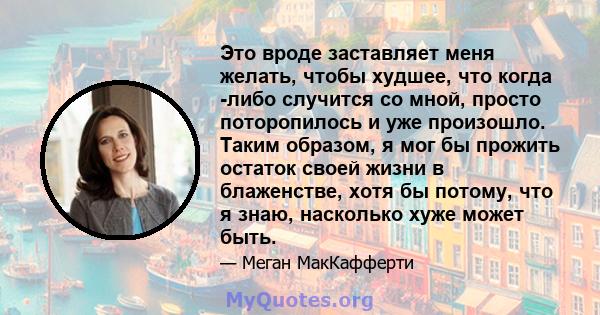 Это вроде заставляет меня желать, чтобы худшее, что когда -либо случится со мной, просто поторопилось и уже произошло. Таким образом, я мог бы прожить остаток своей жизни в блаженстве, хотя бы потому, что я знаю,