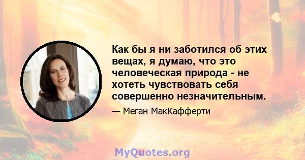 Как бы я ни заботился об этих вещах, я думаю, что это человеческая природа - не хотеть чувствовать себя совершенно незначительным.