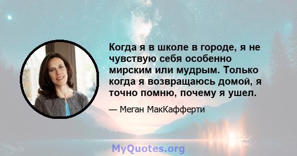 Когда я в школе в городе, я не чувствую себя особенно мирским или мудрым. Только когда я возвращаюсь домой, я точно помню, почему я ушел.