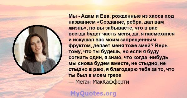 Мы - Адам и Ева, рожденные из хаоса под названием «Создание, ребра, дал вам жизнь», но вы забываете, что в вас всегда будет часть меня, да, я насмехался и искушал вас моим запрещенным фруктом, делает меня тоже змей?