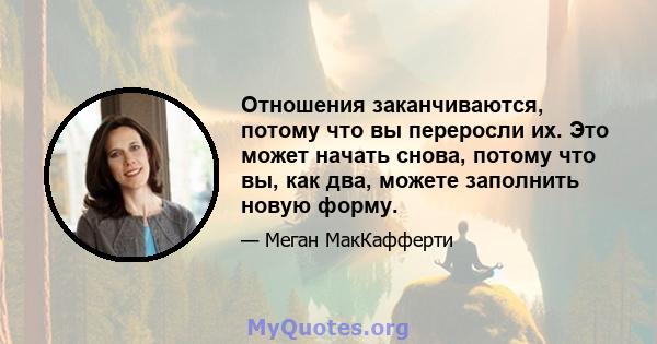 Отношения заканчиваются, потому что вы переросли их. Это может начать снова, потому что вы, как два, можете заполнить новую форму.