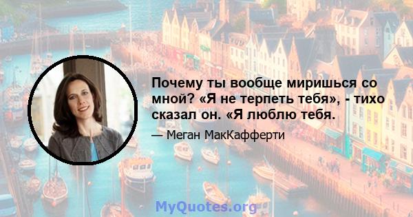 Почему ты вообще миришься со мной? «Я не терпеть тебя», - тихо сказал он. «Я люблю тебя.