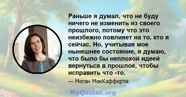 Раньше я думал, что не буду ничего не изменить из своего прошлого, потому что это неизбежно повлияет на то, кто я сейчас. Но, учитывая мое нынешнее состояние, я думаю, что было бы неплохой идеей вернуться в прошлое,