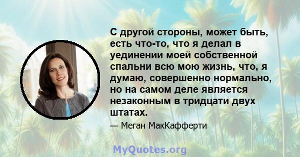 С другой стороны, может быть, есть что-то, что я делал в уединении моей собственной спальни всю мою жизнь, что, я думаю, совершенно нормально, но на самом деле является незаконным в тридцати двух штатах.