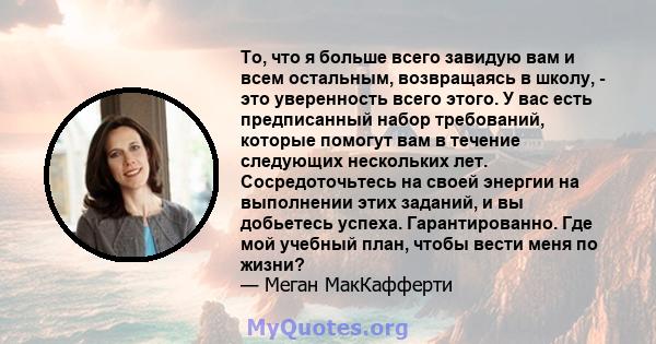 То, что я больше всего завидую вам и всем остальным, возвращаясь в школу, - это уверенность всего этого. У вас есть предписанный набор требований, которые помогут вам в течение следующих нескольких лет. Сосредоточьтесь