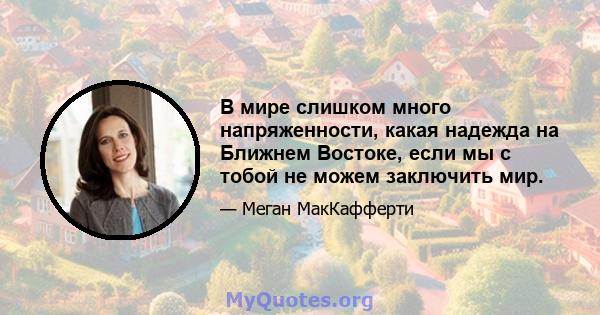 В мире слишком много напряженности, какая надежда на Ближнем Востоке, если мы с тобой не можем заключить мир.