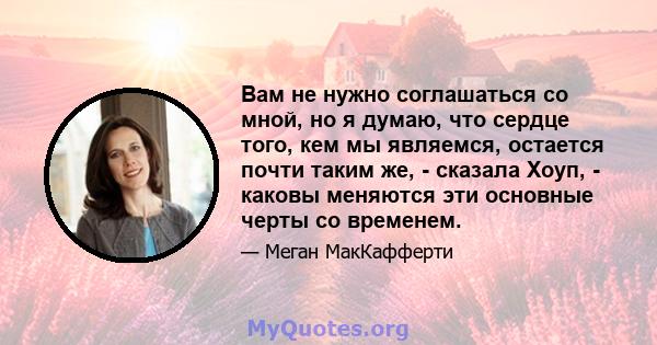 Вам не нужно соглашаться со мной, но я думаю, что сердце того, кем мы являемся, остается почти таким же, - сказала Хоуп, - каковы меняются эти основные черты со временем.