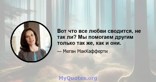 Вот что все любви сводится, не так ли? Мы помогаем другим только так же, как и они.