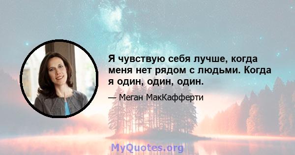 Я чувствую себя лучше, когда меня нет рядом с людьми. Когда я один, один, один.