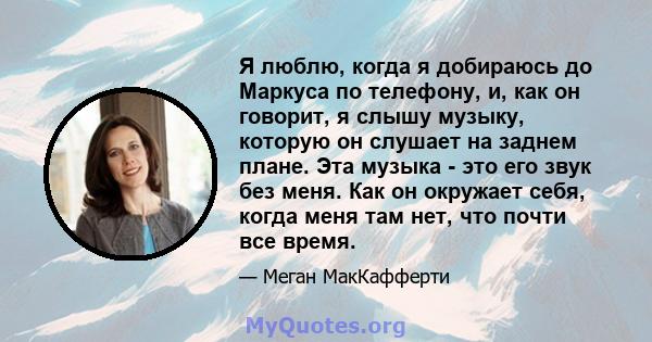 Я люблю, когда я добираюсь до Маркуса по телефону, и, как он говорит, я слышу музыку, которую он слушает на заднем плане. Эта музыка - это его звук без меня. Как он окружает себя, когда меня там нет, что почти все время.