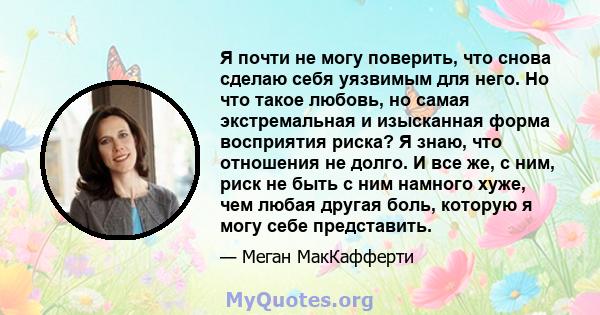 Я почти не могу поверить, что снова сделаю себя уязвимым для него. Но что такое любовь, но самая экстремальная и изысканная форма восприятия риска? Я знаю, что отношения не долго. И все же, с ним, риск не быть с ним