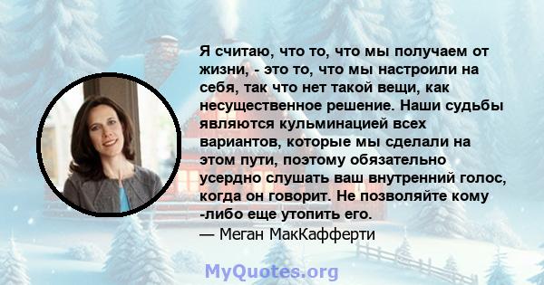 Я считаю, что то, что мы получаем от жизни, - это то, что мы настроили на себя, так что нет такой вещи, как несущественное решение. Наши судьбы являются кульминацией всех вариантов, которые мы сделали на этом пути,