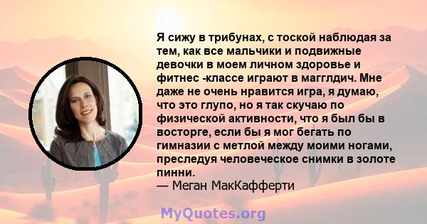 Я сижу в трибунах, с тоской наблюдая за тем, как все мальчики и подвижные девочки в моем личном здоровье и фитнес -классе играют в магглдич. Мне даже не очень нравится игра, я думаю, что это глупо, но я так скучаю по