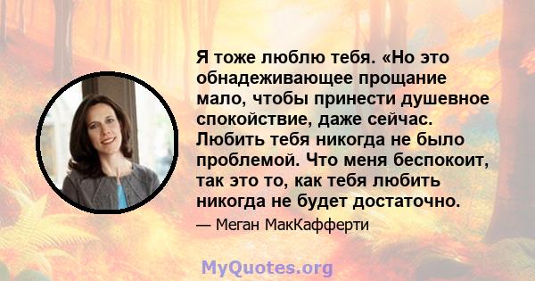 Я тоже люблю тебя. «Но это обнадеживающее прощание мало, чтобы принести душевное спокойствие, даже сейчас. Любить тебя никогда не было проблемой. Что меня беспокоит, так это то, как тебя любить никогда не будет