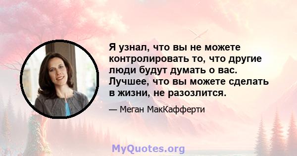 Я узнал, что вы не можете контролировать то, что другие люди будут думать о вас. Лучшее, что вы можете сделать в жизни, не разозлится.