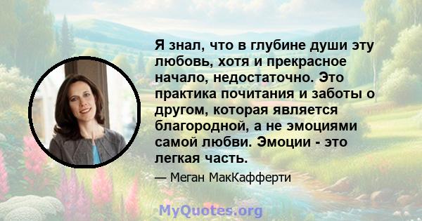 Я знал, что в глубине души эту любовь, хотя и прекрасное начало, недостаточно. Это практика почитания и заботы о другом, которая является благородной, а не эмоциями самой любви. Эмоции - это легкая часть.