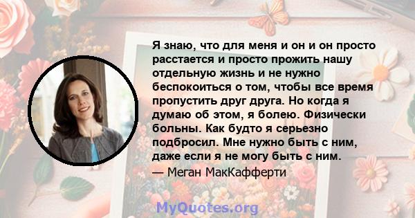 Я знаю, что для меня и он и он просто расстается и просто прожить нашу отдельную жизнь и не нужно беспокоиться о том, чтобы все время пропустить друг друга. Но когда я думаю об этом, я болею. Физически больны. Как будто 