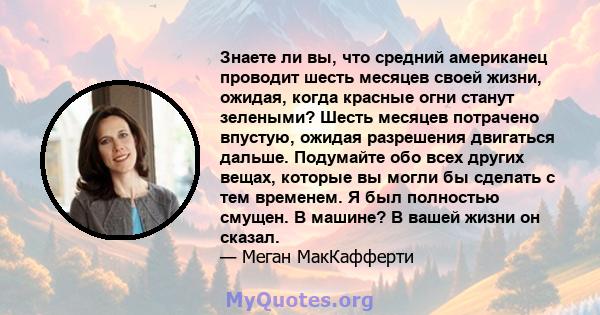 Знаете ли вы, что средний американец проводит шесть месяцев своей жизни, ожидая, когда красные огни станут зелеными? Шесть месяцев потрачено впустую, ожидая разрешения двигаться дальше. Подумайте обо всех других вещах,