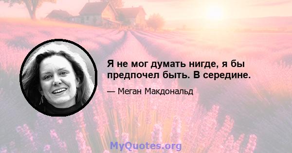 Я не мог думать нигде, я бы предпочел быть. В середине.